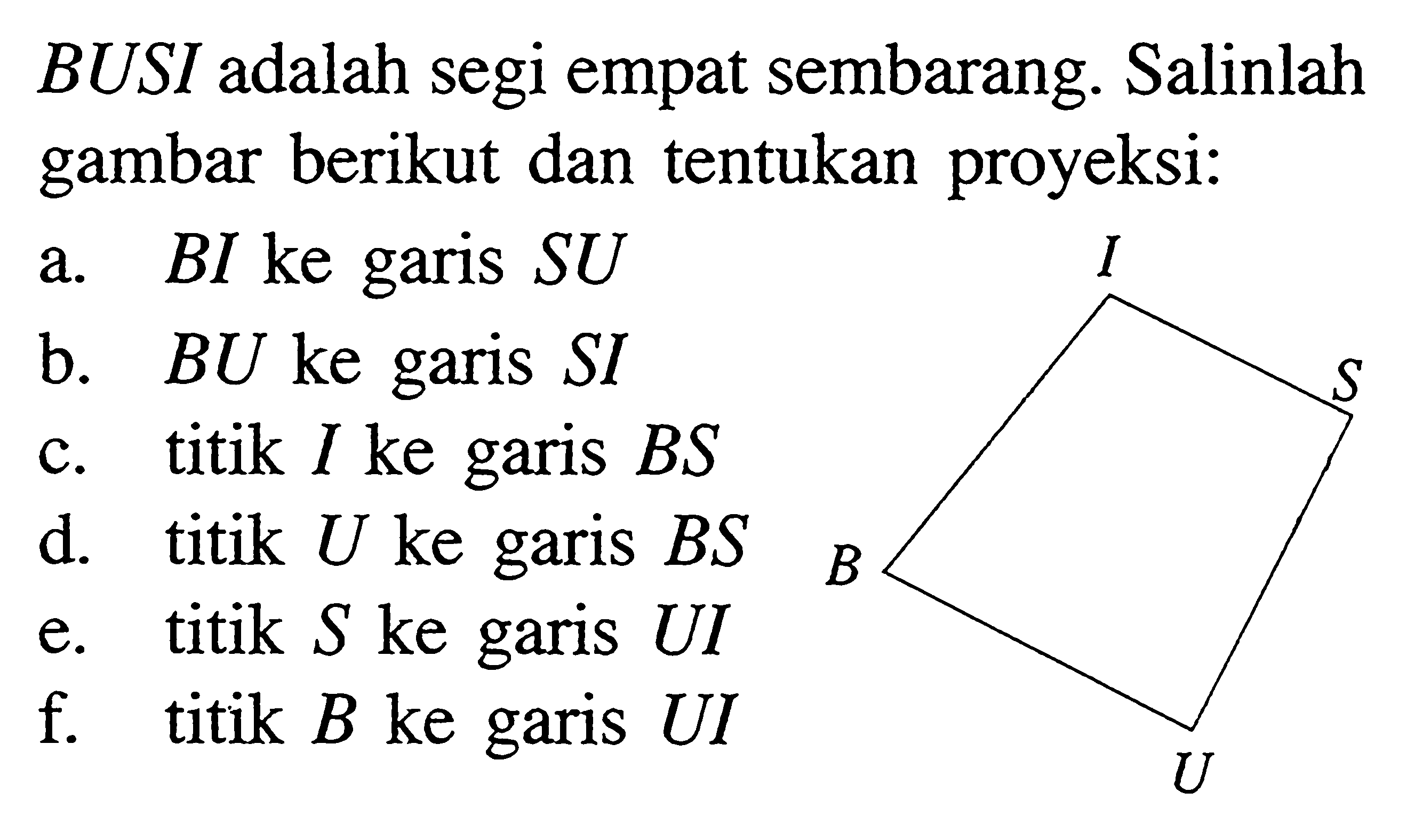 BUSI adalah segi empat sembarang. Salinlah gambar berikut dan tentukan proyeksi:
a. BI ke garis SU b. BU ke garis SI c. titik I ke garis BS d. titik U ke garis BS e. titik S ke garis UI f. titik B ke garis UI B U S I 