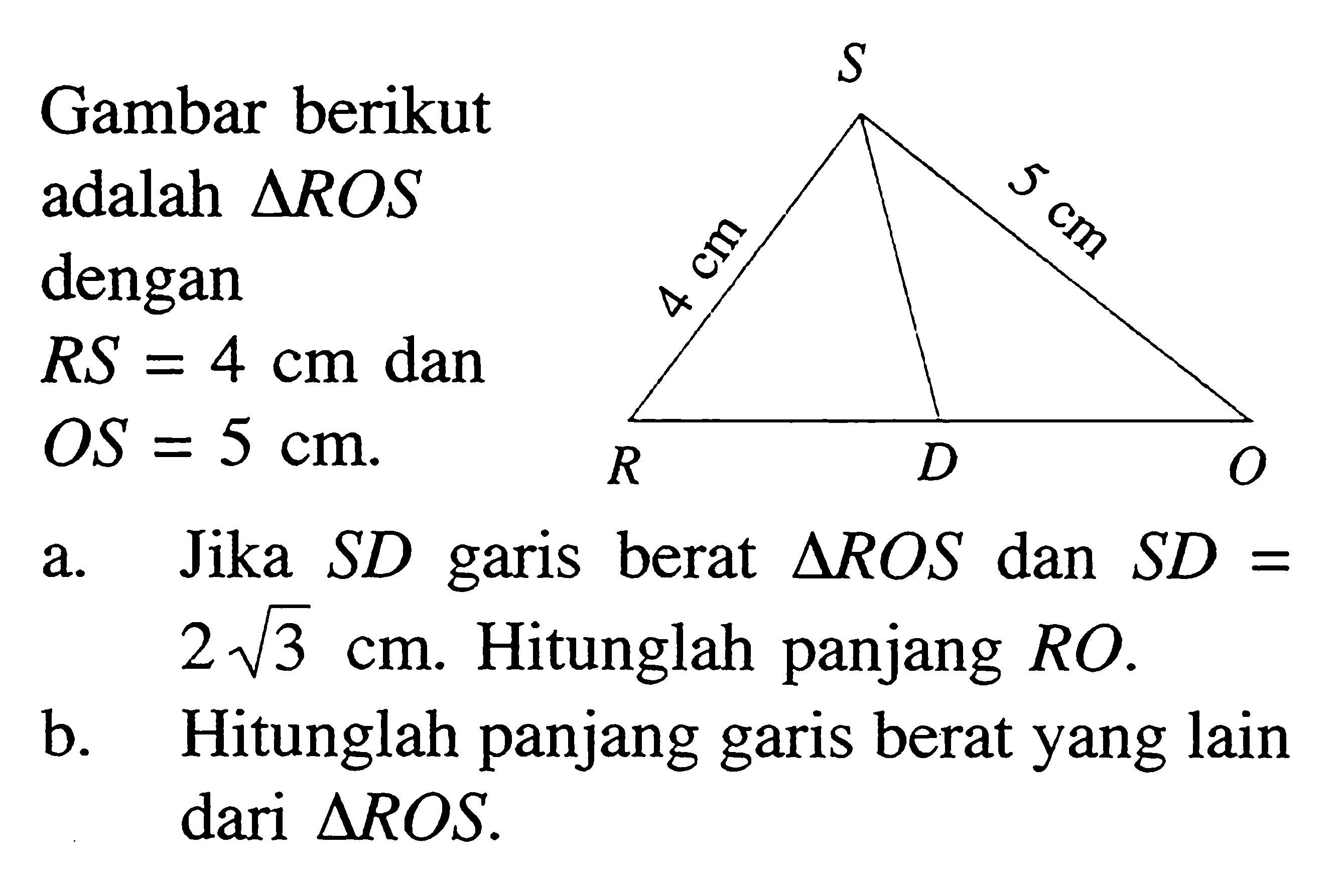 Gambar berikut adalah segitiga ROS dengan
 RS = 4 cm dan OS = 5 cm 
a. Jika SD garis berat  segitiga ROS dan SD = 2 akar(3) cm. Hitunglah panjang RO.
b. Hitunglah panjang garis berat yang lain dari  segitiga ROS.
S 
4 cm 5 cm
R D O