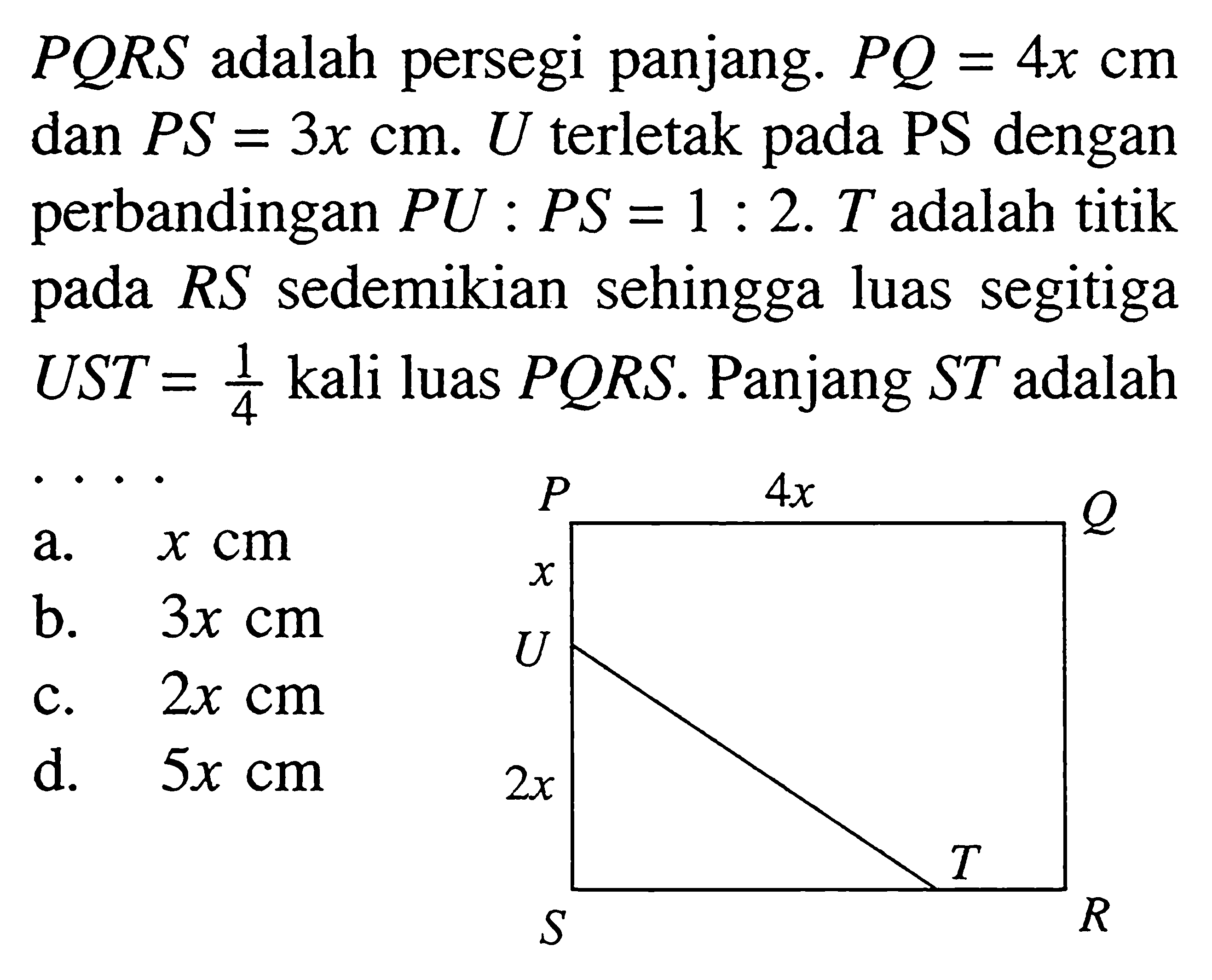  PQRS  adalah persegi panjang. PQ=4x cm dan PS=3x cm.U terletak pada PS dengan perbandingan PU:PS=1:2.T adalah titik pada RS sedemikian sehingga luas segitiga UST=1/4 kali luas PQRS. Panjang ST adalah... P Q R S T U 4x 2x x