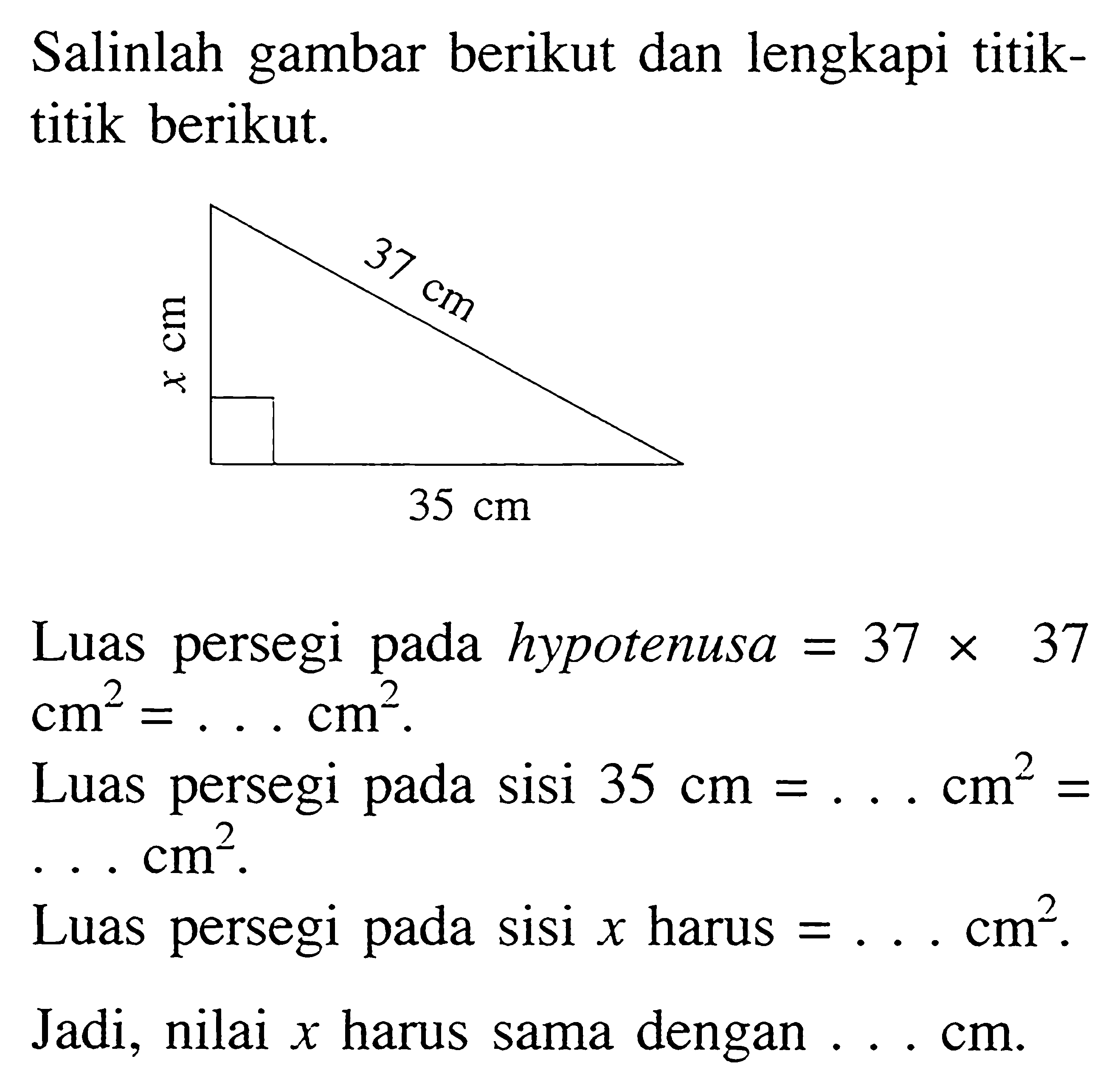 Salinlah gambar berikut dan lengkapi titiktitik berikut.

Luas persegi pada hypotenusa  =37 x 37 cm^2=... cm^2.
Luas persegi pada sisi 35 cm=... cm^2=   ... cm^2.
Luas persegi pada sisi x harus  =... cm^2.
Jadi, nilai  x  harus sama dengan ... cm.