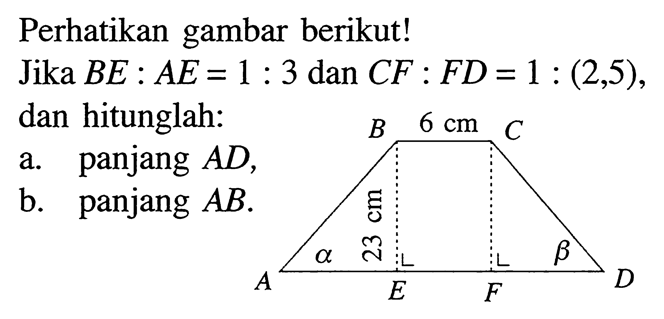 Perhatikan gambar berikut!Jika BE: AE=1:3 dan CF:FD=1:(2,5), dan hitunglah: a. panjang AD, b. panjang AB. B 6 cm C A alpha 23 cm E F beta D 