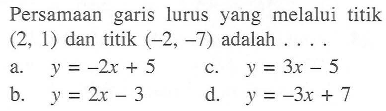 Persamaan garis lurus yang melalui titik (2, 1) dan titik (-2, -7) adalah .... a. y = -2x + 5 b. y = 2x - 3 c. y = 3x - 5 d. y = -3x + 7