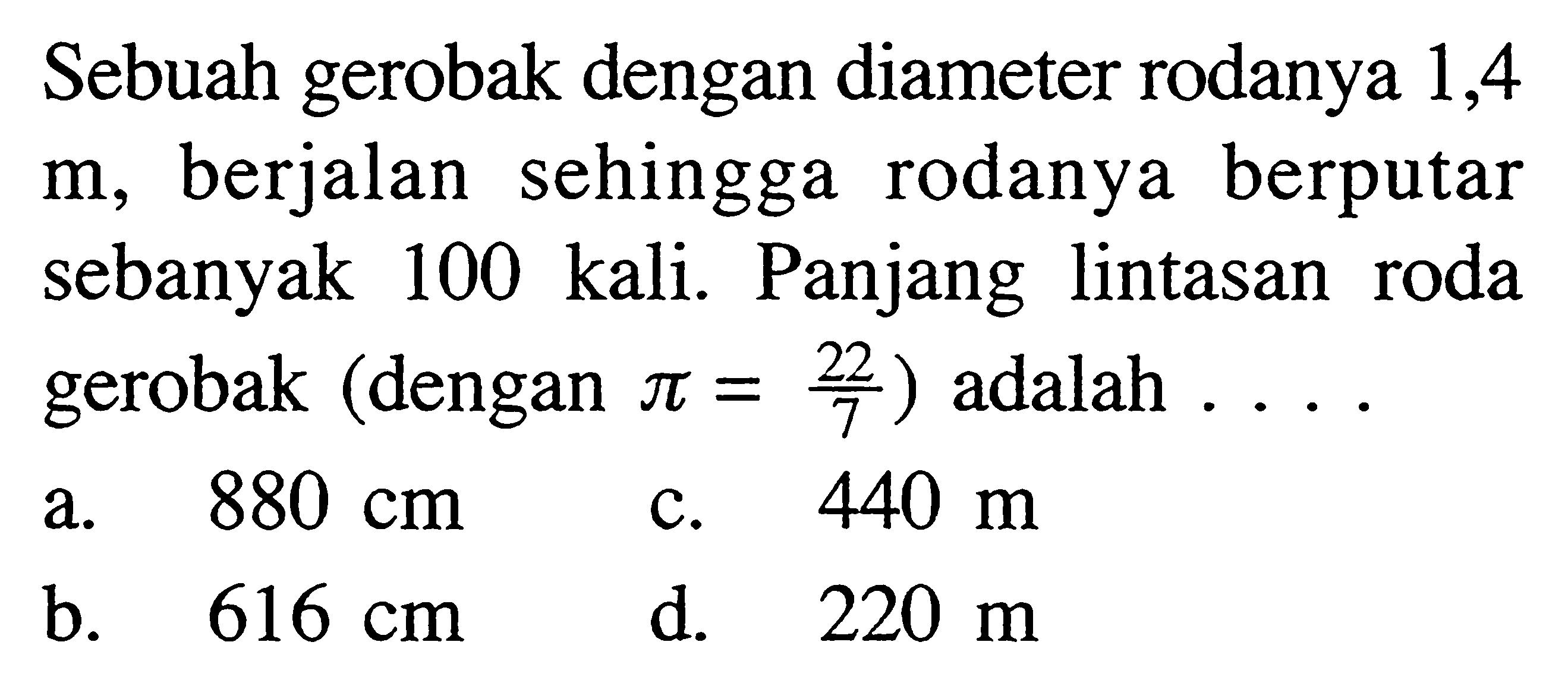 Sebuah gerobak dengan diameter rodanya 1,4  m , berjalan sehingga rodanya berputar sebanyak 100 kali. Panjang lintasan roda gerobak (dengan  pi=22/7  ) adalah  ... . 