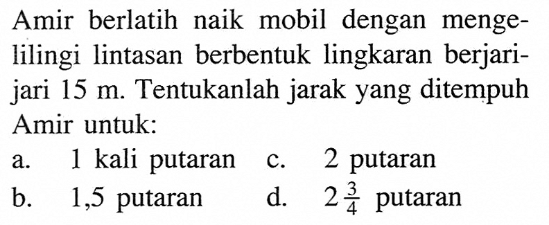 Amir berlatih naik mobil dengan mengelilingi lintasan berbentuk lingkaran berjarijari 15 m. Tentukanlah jarak yang ditempuh Amir untuk: a. 1 kali putaran b. 1,5 putaran c. 2 putaran d. 2 3/4 putaran