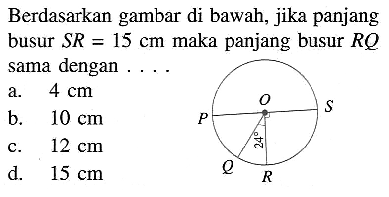 Berdasarkan gambar di bawah, jika panjang busur  SR=15 cm  maka panjang busur  RQ  sama dengan .... O P S 24 Q R a.  4 cm 
b.  10 cm 
c.  12 cm 
d.  15 cm 