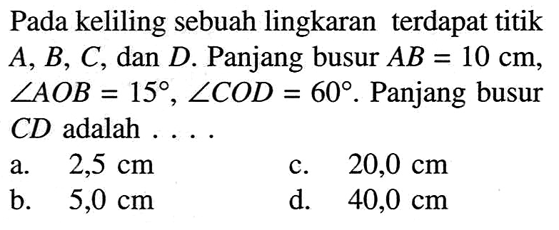 Pada keliling sebuah lingkaran terdapat titik A, B, C, dan D. Panjang busur AB=10 cm, sudut AOB=15, sudut COD=60. Panjang busur CD adalah....