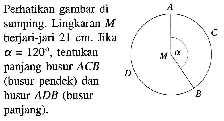 Perhatikan gambar di samping. Lingkaran M berjari-jari 21 cm. Jika a = 120, tentukan panjang busur ACB (busur pendek) dan busur ADB (busur panjang). A C alpha M D B 