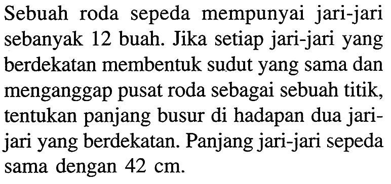 Sebuah roda sepeda mempunyai jari-jari sebanyak 12 buah. Jika setiap jari-jari yang berdekatan membentuk sudut yang sama dan menganggap pusat roda sebagai sebuah titik, tentukan panjang busur di hadapan dua jarijari yang berdekatan. Panjang jari-jari sepeda sama dengan  42 cm .