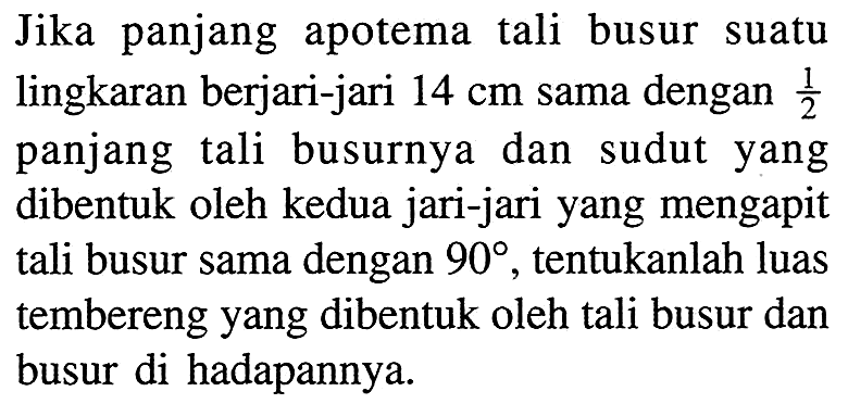 Jika panjang apotema tali busur suatu lingkaran berjari-jari 14 cm sama dengan 1/2 panjang tali busurnya dan sudut yang dibentuk oleh kedua jari-jari yang mengapit tali busur sama dengan  90 , tentukanlah luas tembereng yang dibentuk oleh tali busur dan busur di hadapannya. 