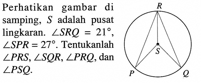 Perhatikan gambar di samping, S adalah pusat lingkaran. sudut SRQ=21, sudut SPR=27 . Tentukanlah sudut PRS, sudut SQR, sudut PRQ, dan sudut PSQ. P Q R S