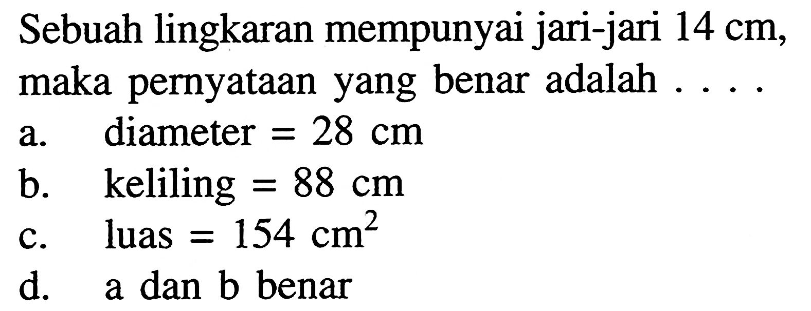 Sebuah lingkaran mempunyai jari-jari  14 cm , maka pernyataan yang benar adalah . . . . a. diameter=28 cm b. keliling=88 cm c. luas=154 cm^2 d. a dan b benar