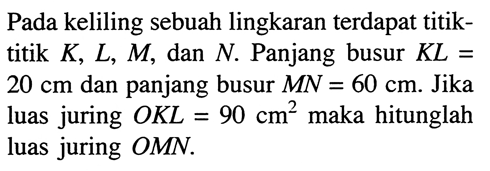 Pada keliling sebuah lingkaran terdapat titiktitik K, L, M, dan N. Panjang busur KL= 20 cm dan panjang busur MN=60 cm. Jika luas juring OKL=90 cm^2 maka hitunglah luas juring OMN.