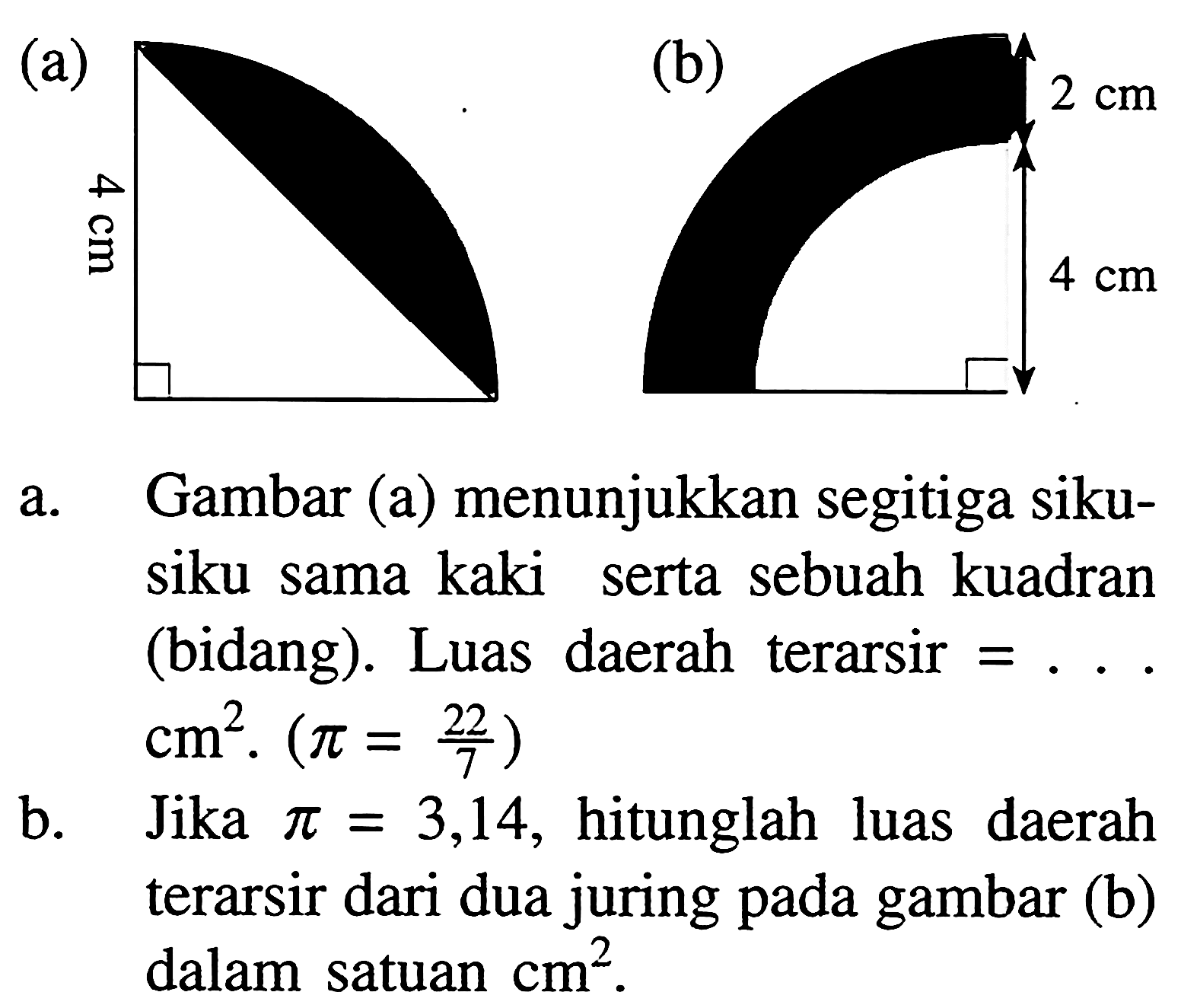 (a) 4 cm (b) 2 cm 4 cm a. Gambar (a) menunjukkan segitiga siku-siku sama kaki serta sebuah kuadran (bidang). Luas daerah terarsir = .... cm^2. (pi=22/7) b. Jika pi = 3,14, hitunglah luas daerah terarsir dari dua juring pada gambar (b) dalam satuan cm^2. 