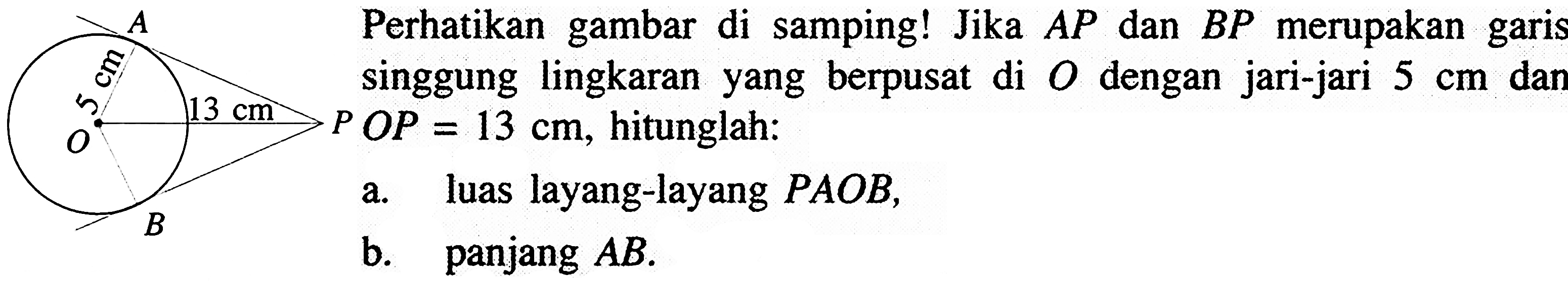 A 5 cm 13 cm O P B Perhatikan gambar di samping! Jika AP dan BP merupakan garis singgung lingkaran yang berpusat di O dengan jari-jari 5 cm dan a. luas layang-layang PAOB, b. panjang AB . POP=13 cm, hitunglah: a. luas layang-layang PAOB, b. panjang AB.