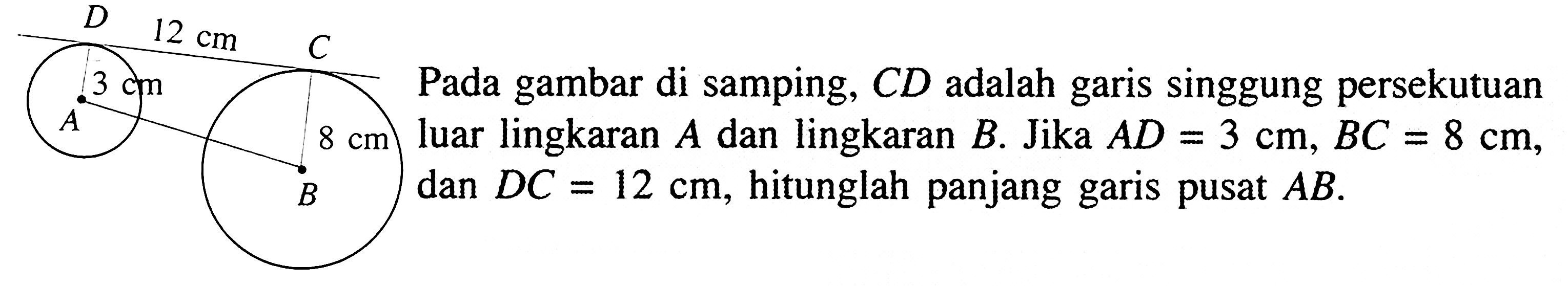 Pada gambar di samping,  C D  adalah garis singgung persekutuan luar lingkaran  A  dan lingkaran  B .  Jika  A D=3 cm, BC=8 cm , dan  D C=12 cm , hitunglah panjang garis pusat  AB . 