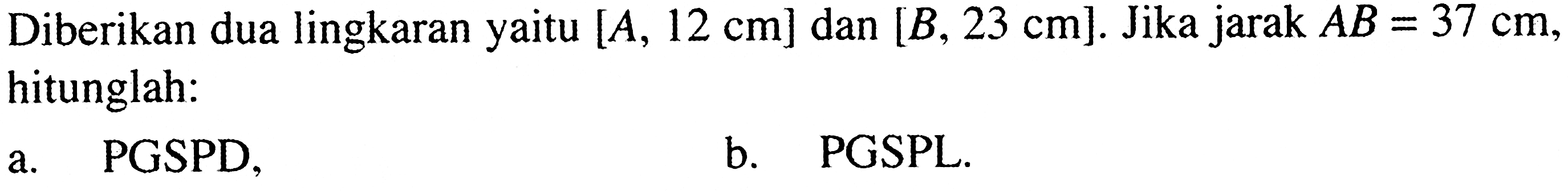 Diberikan dua lingkaran yaitu  [A, 12 cm]  dan  [B, 23 cm] . Jika jarak  AB=37 cm , hitunglah:a. PGSPD,b. PGSPL.