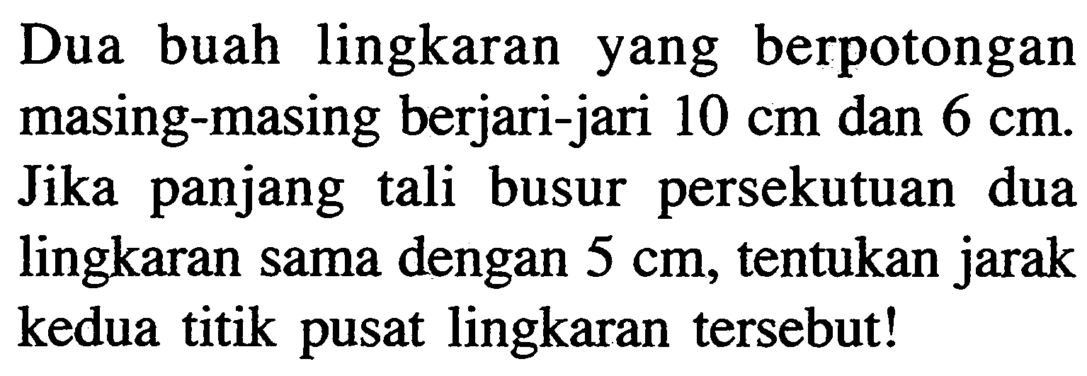 Dua buah lingkaran yang berpotongan masing-masing berjari-jari 10 cm dan 6 cm. Jika panjang tali busur persekutuan dua lingkaran sama dengan 5 cm, tentukan jarak kedua titik pusat lingkaran tersebut!