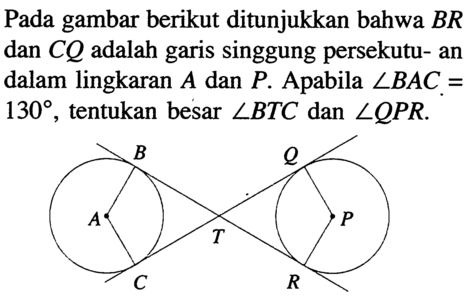 Pada gambar berikut ditunjukkan bahwa BR dan CQ adalah garis singgung persekutu- an dalam lingkaran A dan P. Apabila  sudut BAC=130, tentukan besar sudut BTC dan sudut QPR. 