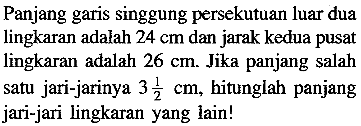 Panjang garis singgung persekutuan luar dua lingkaran adalah 24 cm dan jarak kedua pusat lingkaran adalah 26 cm. Jika panjang salah satu jari-jarinya 3 1/2 cm, hitunglah panjang jari-jari lingkaran yang lain!