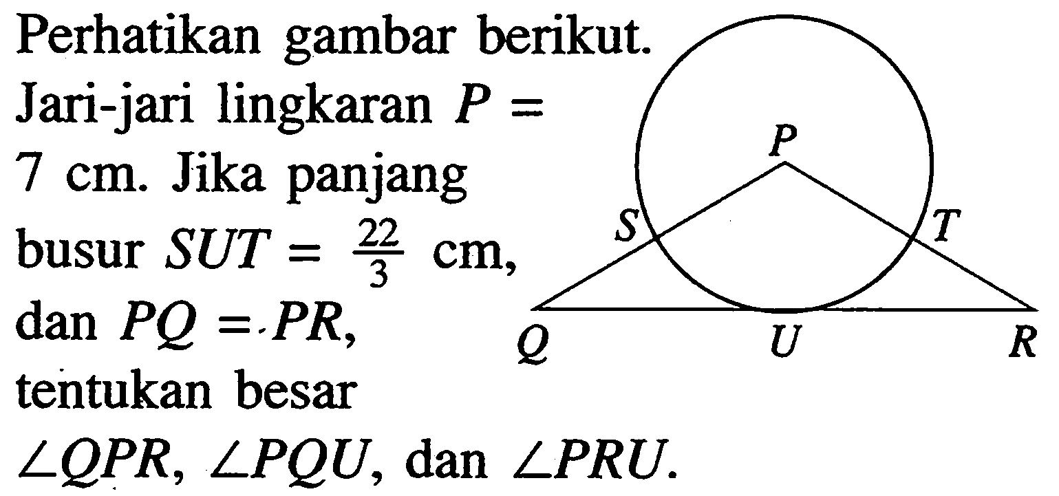 Perhatikan gambar berikut. P S T Q U RJari-jari lingkaran  P=7 cm .  Jika panjang busur  SUT=22/3 cm ,dan  PQ=PR, tentukan besar sudut QPR, sudut PQU , dan  sudut PRU . 