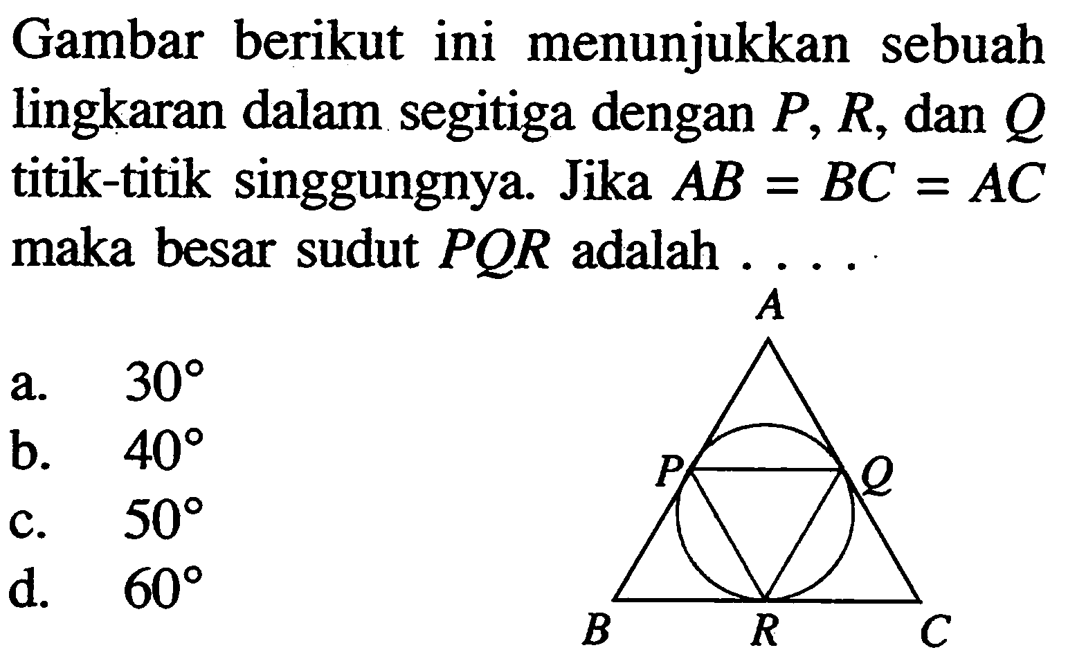 Gambar berikut ini menunjukkan sebuah lingkaran dalam segitiga dengan P, R, dan Q titik-titik singgungnya. Jika AB=BC=AC maka besar sudut PQR adalah .... A P Q B R C 