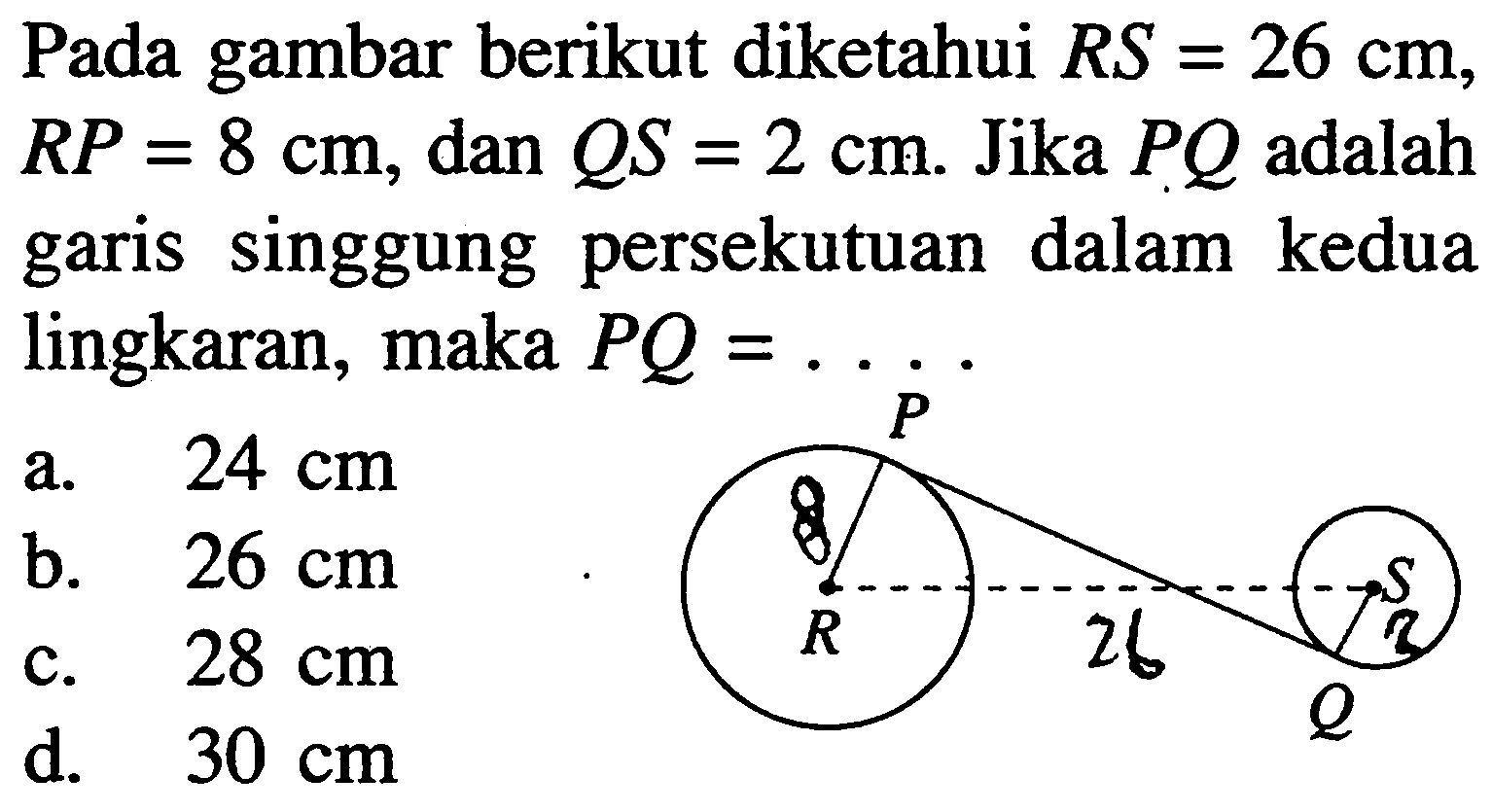 Pada gambar berikut diketahui RS=26 cm, RP=8 cm, dan QS=2 cm. Jika PQ adalah garis singgung persekutuan dalam kedua lingkaran, maka PQ= .... 