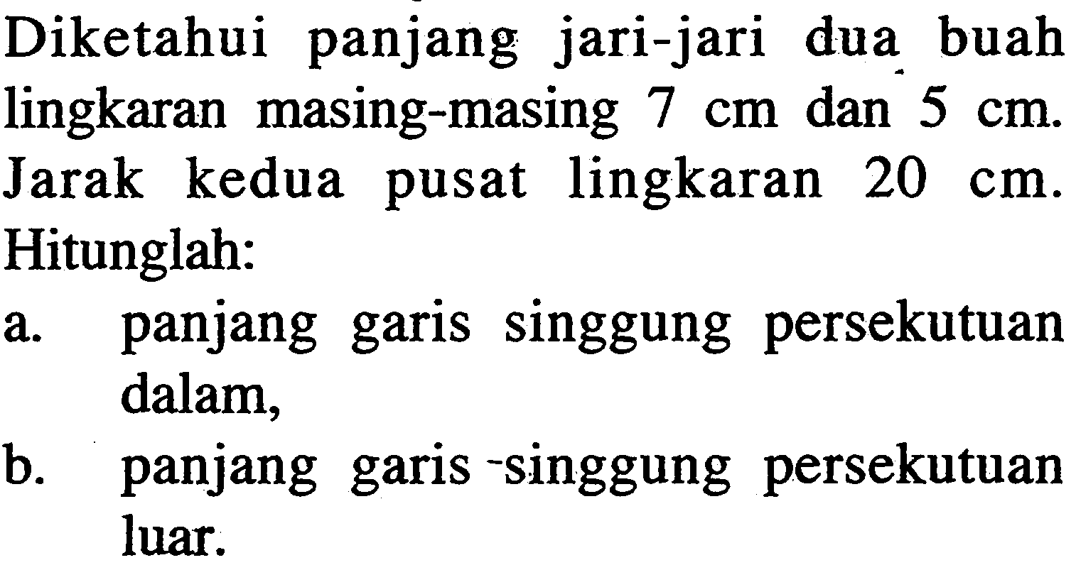 Diketahui panjang jari-jari dua buah lingkaran masing-masing 7 cm dan 5 cm. Jarak kedua pusat lingkaran 20 cm. Hitunglah:a. panjang garis singgung persekutuan dalam,b. panjang garis -singgung persekutuan luar.