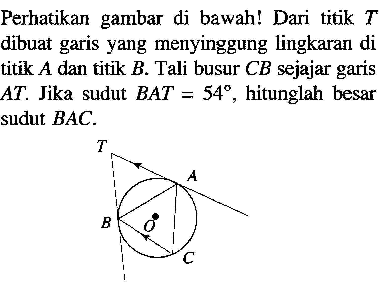 Perhatikan gambar di bawah! Dari titik T dibuat garis yang menyinggung lingkaran di titik A dan titik B. Tali busur CB sejajar garis AT. Jika sudut BAT=54, hitunglah besar sudut BAC. 