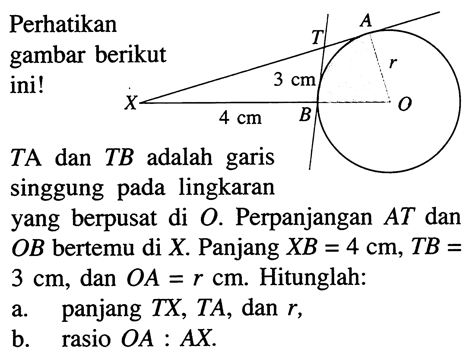 Perhatikan gambar berikut ini!TA dan TB adalah garis singgung pada lingkaran yang berpusat di O. Perpanjangan AT dan OB bertemu di X. Panjang XB=4 cm, TB=3 cm, dan OA=r cm. Hitunglah:a. panjang TX, TA, dan r,b. rasio OA: AX. 