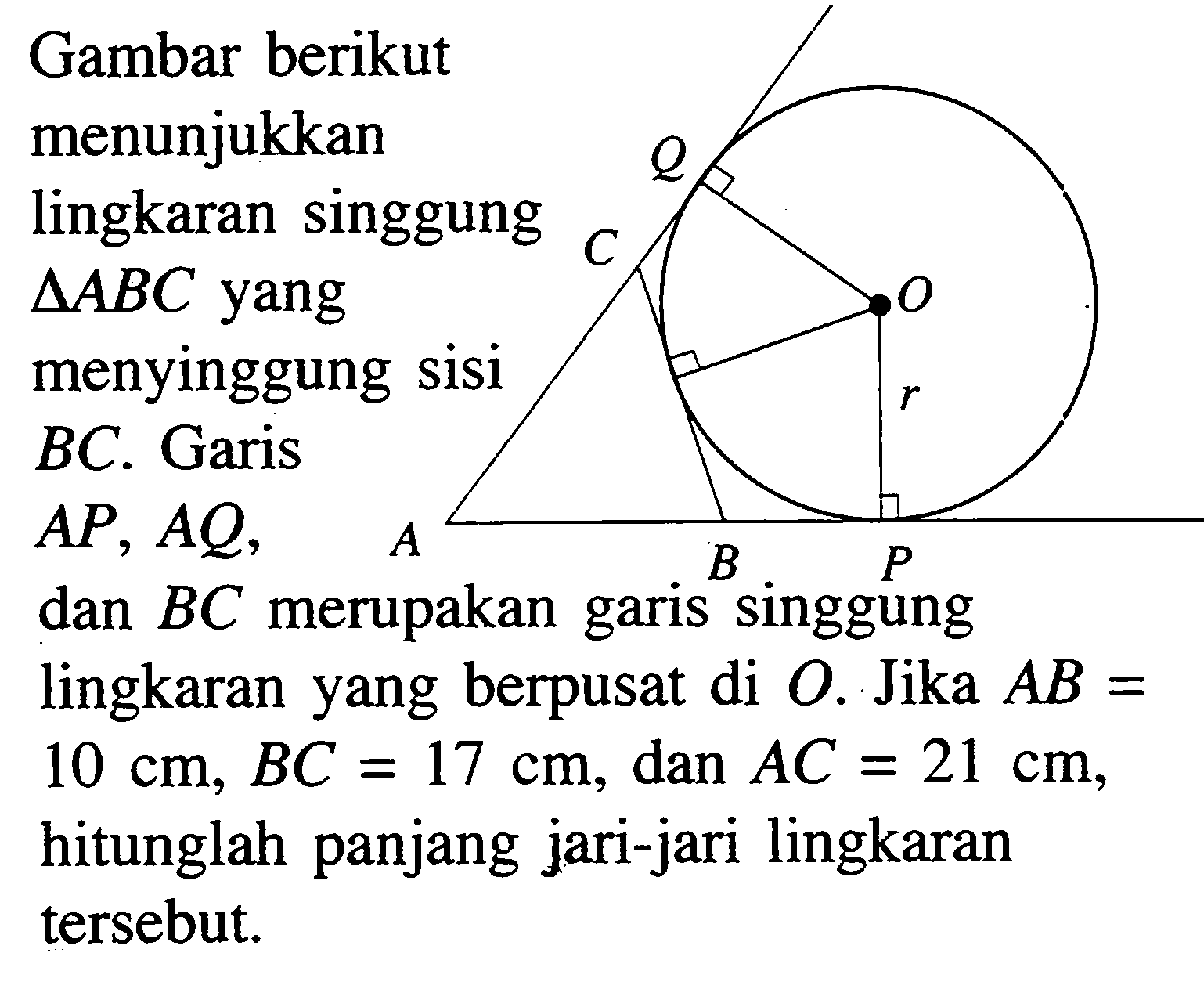 Gambar berikut menunjukkan lingkaran singgung segitiga ABC yangmenyinggung sisi BC. Garis AP, AQ, dan BC merupakan garis singgunglingkaran yang berpusat di O. Jika AB=10 cm, BC=17 cm, dan AC=21 cm, hitunglah panjang jari-jari lingkaran tersebut. Q O C r A B P 