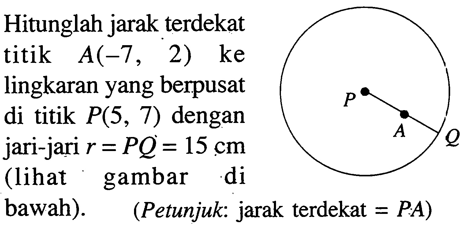 Hitunglah jarak terdekat titik  A(-7 , 2) ke lingkaran yang berpusat di titik  P(5,7)  dengan jari-jari  r=PQ=15 cm  (lihat gambar di bawah). P A Q  (Petunjuk: jarak terdekat =PA  )