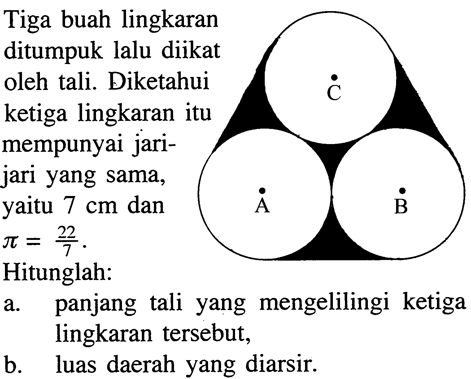 Tiga buah lingkaran ditumpuk lalu diikat oleh tali. Diketahui ketiga lingkaran itu mempunyai jarijari yang sama, yaitu 7 cm dan  pi=22/7. Hitunglah: a. panjang tali yang mengelilingi ketiga lingkaran tersebut, b. luas daerah yang diarsir. 