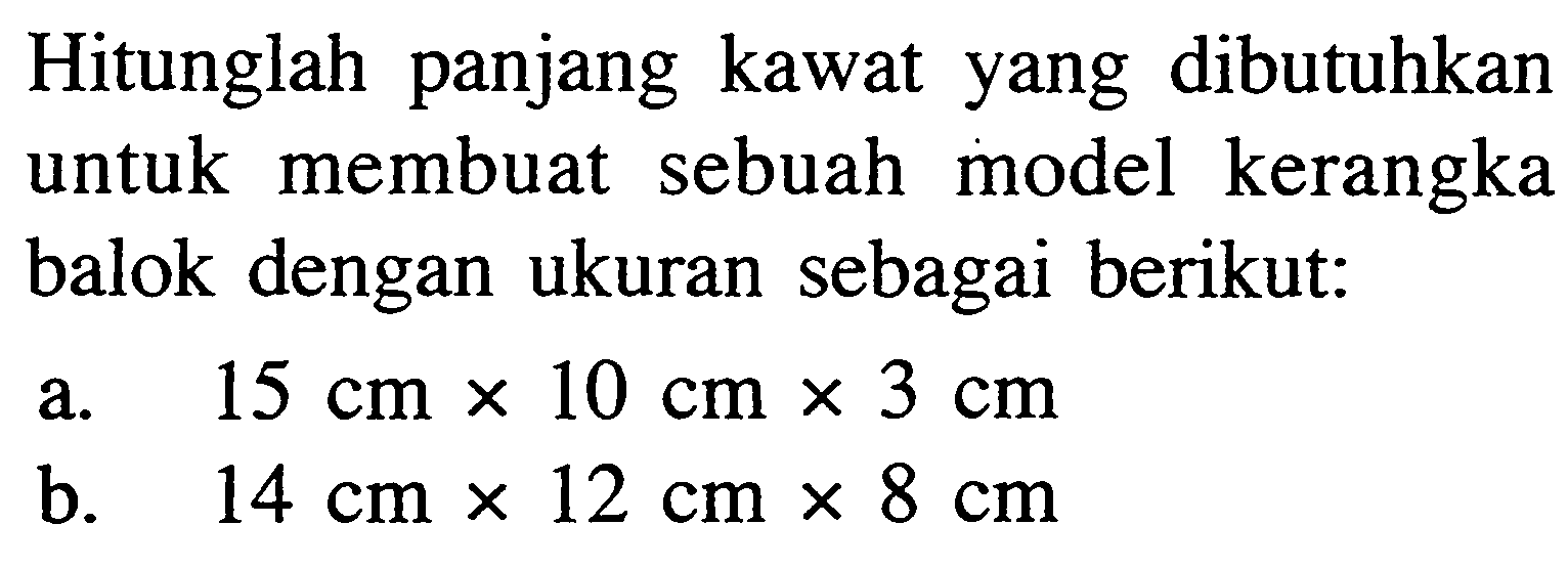 Hitunglah panjang kawat yang dibutuhkan untuk membuat sebuah model kerangka balok dengan ukuran sebagai berikut:a. 15 cm x 10 cm x 3 cmb. 14 cm x 12 cm x 8 cm