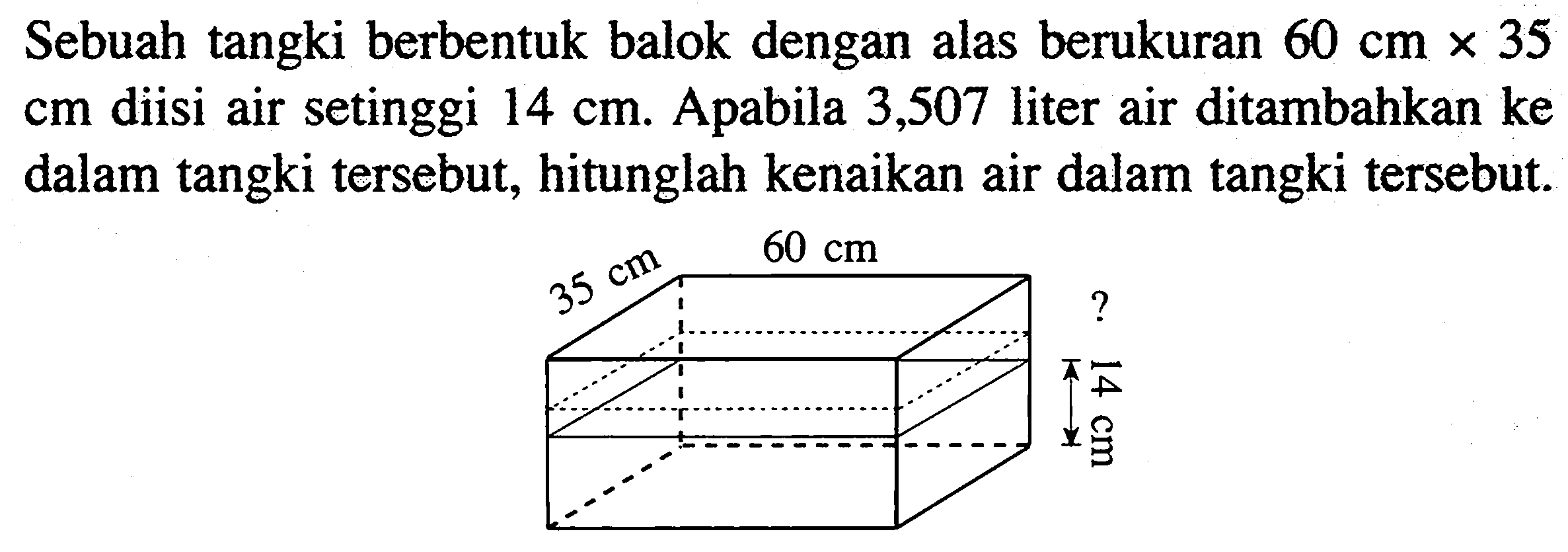 Sebuah tangki berbentuk balok dengan alas berukuran  60 cm x 35   cm  diisi air setinggi  14 cm . Apabila 3,507 liter air ditambahkan ke dalam tangki tersebut, hitunglah kenaikan air dalam tangki tersebut.35 cm 60 cm ? 14 cm 