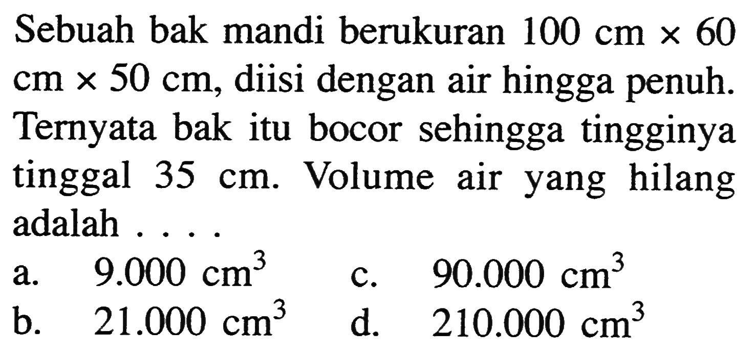 Sebuah bak mandi berukuran 100 cmx60 cmx50 cm, diisi dengan air hingga penuh. Ternyata bak itu bocor sehingga tingginya tinggal  35 cm. Volume air yang hilang adalah ...