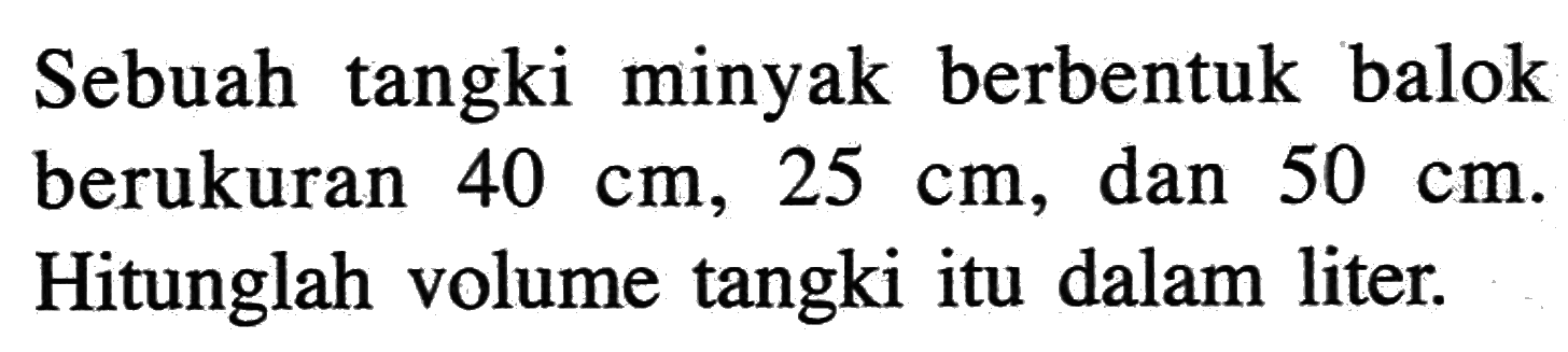 Sebuah tangki minyak berbentuk balok berukuran 40 cm, 25 cm, dan 50 cm. Hitunglah volume tangki itu dalam liter.