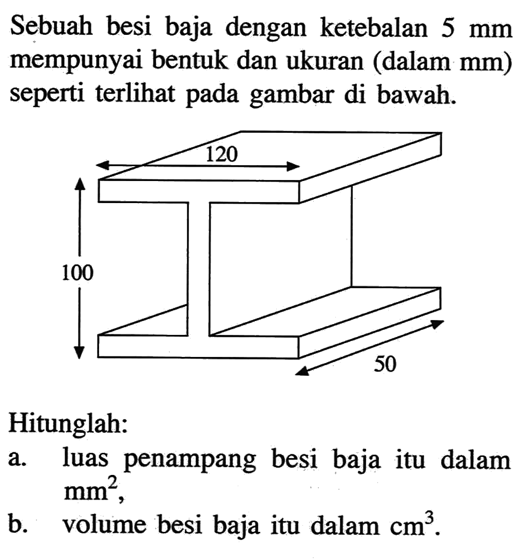 Sebuah besi baja dengan ketebalan  5 mm  mempunyai bentuk dan ukuran (dalam mm) seperti terlihat pada gambar di bawah.
120 100 50 
Hitunglah:
a. luas penampang besi baja itu dalam  mm^2 
b. volume besi baja itu dalam  cm^3.