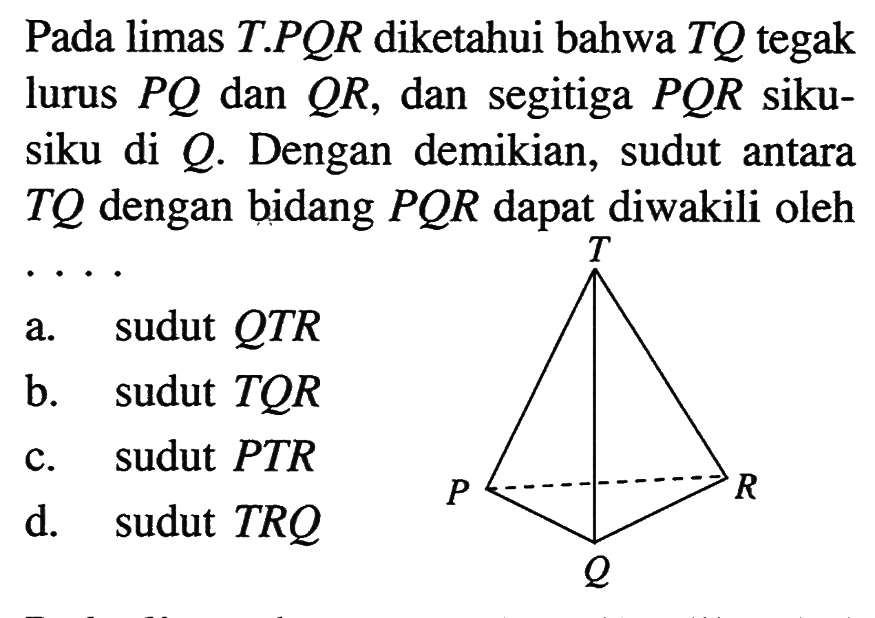 Pada limas T.PQR diketahui bahwa TQ tegak lurus PQ dan QR, dan segitiga POR siku-siku di Q. Dengan demikian, sudut antara TQ dengan bidang POR dapat diwakili oleh ...