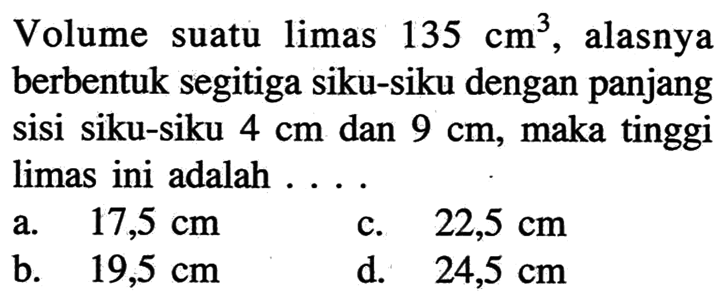 Volume suatu limas  135 cm^3 , alasnya berbentuk segitiga siku-siku dengan panjang sisi siku-siku  4 cm  dan  9 cm , maka tinggi limas ini adalah ....