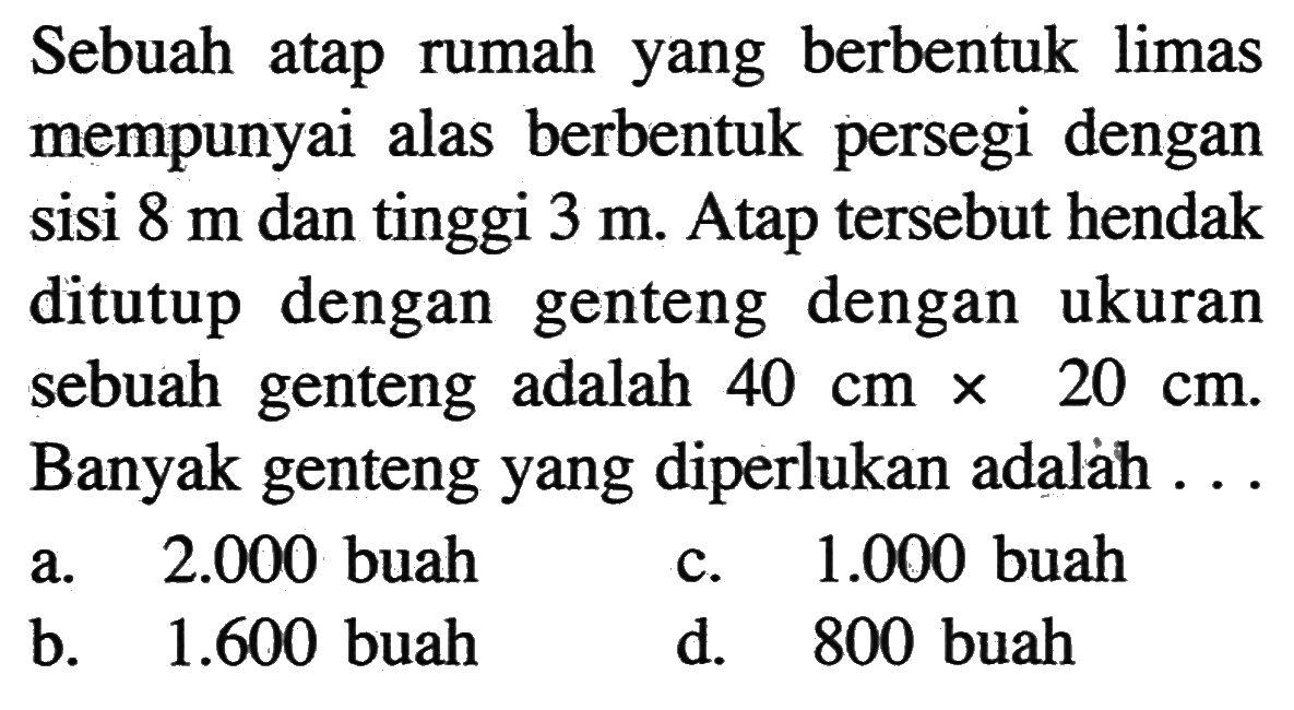 Sebuah atap rumah yang berbentuk limas mempunyai alas berbentuk persegi dengan sisi 8 m dan tinggi 3 m. Atap tersebut hendak ditutup dengan genteng dengan ukuran sebuah genteng adalah 40 cm x 20 cm. Banyak genteng yang diperlukan adalảh ...