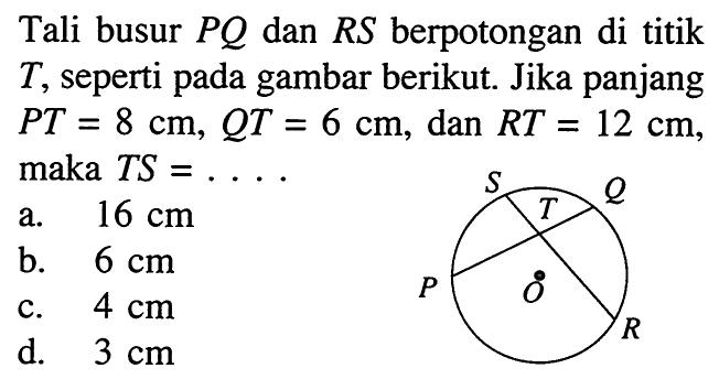 Tali busur PQ dan RS berpotongan di titik T, seperti pada gambar berikut. Jika panjang PT=8 cm, QT=6 cm, dan RT=12 cm, maka TS=...