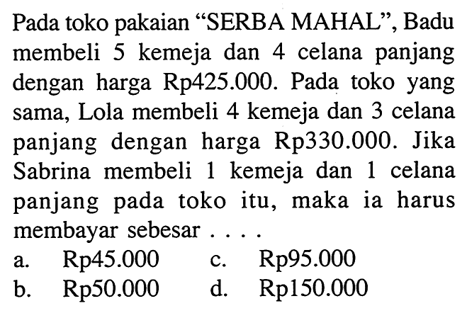 Pada toko pakaian "SERBA MAHAL", Badu membeli 5 kemeja dan 4 celana panjang dengan harga Rp425.000. Pada toko yang sama, Lola membeli 4 kemeja dan 3 celana panjang dengan harga Rp330.000. Jika Sabrina membeli 1 kemeja dan 1 celana panjang pada toko itu, maka ia harus membayar sebesar.... a. Rp45.000 c. Rp95.000 b. Rp50.000 d. Rp150.000