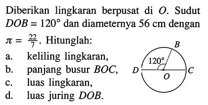 Diberikan lingkaran berpusat di  O . Sudut  DOB=120  dan diameternya  56 cm  dengan  pi=22/7 . Hitunglah: B C D O 120a. keliling lingkaran,b. panjang busur  BOC ,c. luas lingkaran,d. luas juring DOB .