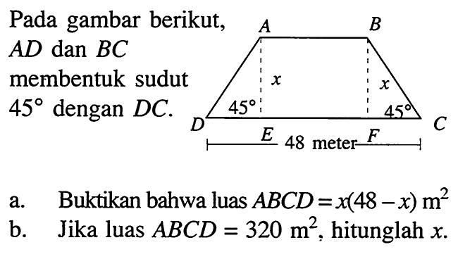 Pada gambar berikut AD dan BC membentuk sudut 45 dengan DC A B C D X X 45 45 48 meter E F a. Buktikan bahwa luas ABCD=x(48-x) m^2 b. Jika luas ABCD=320 m^2, hitunglah x. 