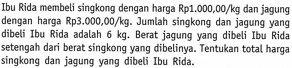 Ibu Rida membeli singkong dengan harga Rp1.000,00/kg dan jagung dengan harga Rp3.000,00/kg. Jumlah singkong dan jagung yang dibeli Ibu Rida adalah 6 kg. Berat jagung yang dibeli Ibu Rida setengah dari berat singkong yang dibelinya. Tentukan total harga singkong dan jagung yang dibeli Ibu Rida.