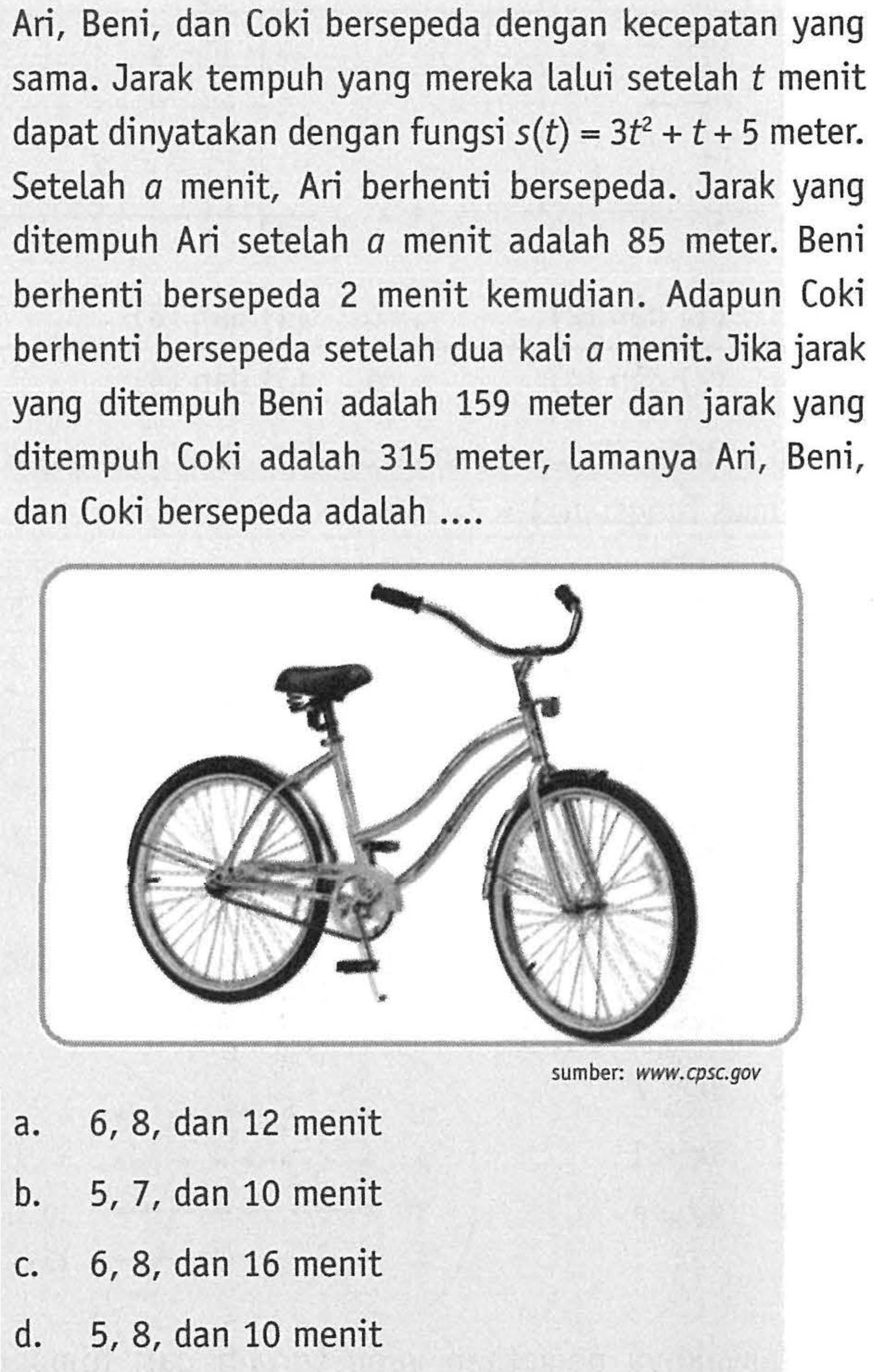 Ari, Beni, dan Coki bersepeda dengan kecepatan yang sama Jarak tempuh yang mereka lalui setelah t menit dapat dinyatakan dengan fungsi s(t) = 3t^2 + t + 5 meter. Setelah a menit, Ari berhenti bersepeda. Jarak yang ditempuh Ari setelah a menit adalah 85 meter. Beni berhenti bersepeda 2 menit kemudian. Adapun Coki berhenti bersepeda setelah dua kali a menit. Jika jarak yang ditempuh Beni adalah 159 meter dan jarak yang ditempuh Coki adalah 315 meter; lamanya Ari, Beni, dan Coki bersepeda adalah...