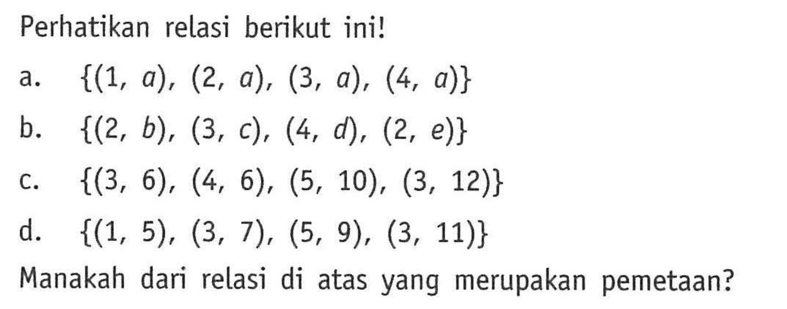 Perhatikan relasi berikut ini! {(1, a), (2, a), (3, a), (4, a)} b. {(2, b), (3, c), (4, d), (2, e)} c. {(3, 6), (4, 6), (5, 10), (3, 12)} d. {(1, 5), (3, 7), (5, 9), (3, 11)} Manakah dari relasi di atas yang merupakan pemetaan?