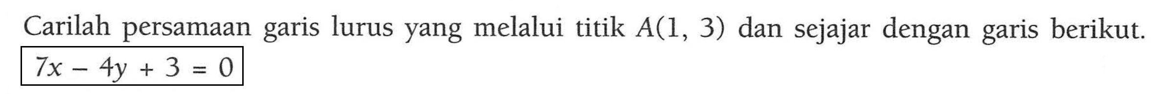 Carilah persamaan lurus yang melalui titik A(1, 3) dan sejajar dengan garis berikut garis 7x - 4y + 3 = 0