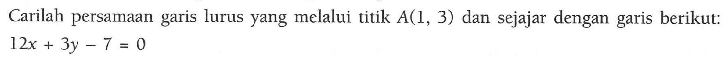 Carilah persamaan garis lurus yang melalui titik A(1, 3) dan sejajar dengan garis berikut: 12x + 3y - 7 = 0 +