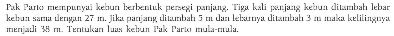 Pak Parto mempunyai kebun berbentuk persegi panjang. Tiga kali panjang kebun ditambah lebar kebun sama dengan 27 m. Jika panjang ditambah 5 m dan lebarnya ditambah 3 m maka kelilingnya menjadi 38 m. Tentukan luas kebun Pak Parto mula-mula.